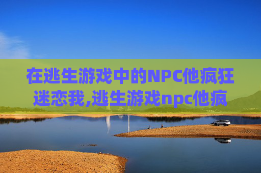 在逃生游戏中的NPC他疯狂迷恋我,逃生游戏npc他疯狂迷恋我小说