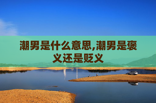 潮男是什么意思,潮男是褒义还是贬义