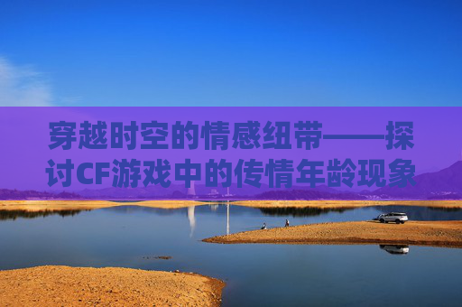 穿越时空的情感纽带——探讨CF游戏中的传情年龄现象,cf传情和宠儿