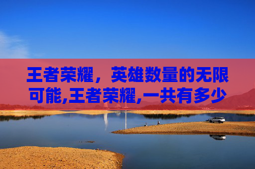 王者荣耀，英雄数量的无限可能,王者荣耀,一共有多少个英雄
