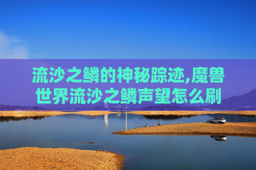 流沙之鳞的神秘踪迹,魔兽世界流沙之鳞声望怎么刷