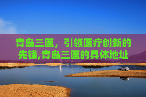 青岛三医，引领医疗创新的先锋,青岛三医的具体地址