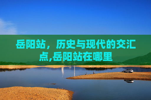 岳阳站,历史与现代的交汇点,岳阳站在哪里 岳阳站,历史与现代的交汇点,岳阳站在哪里