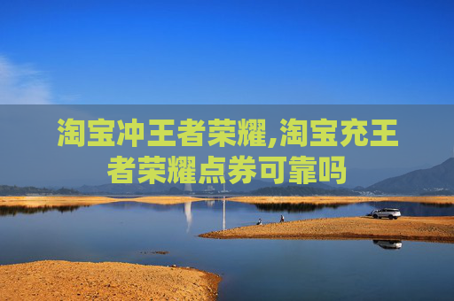 淘宝冲王者荣耀,淘宝充王者荣耀点券可靠吗