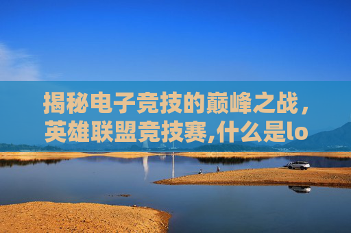 揭秘电子竞技的巅峰之战，英雄联盟竞技赛,什么是lol竞技赛季