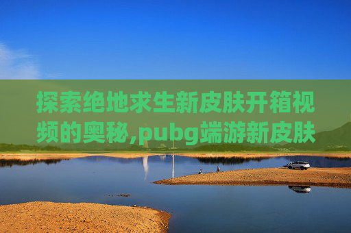 探索绝地求生新皮肤开箱视频的奥秘,pubg端游新皮肤