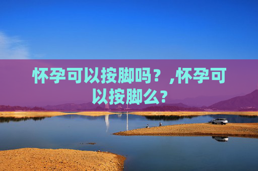 怀孕可以按脚吗？,怀孕可以按脚么?