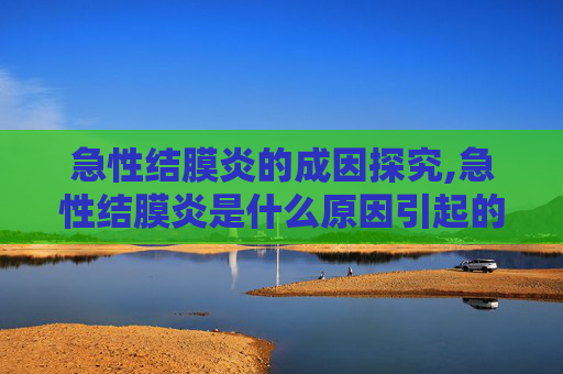 急性结膜炎的成因探究,急性结膜炎是什么原因引起的吗