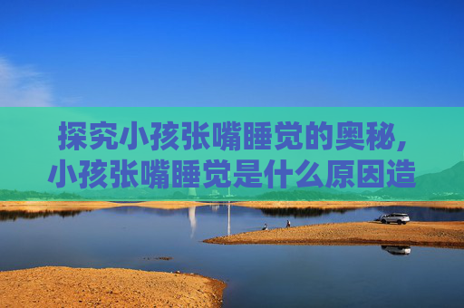 探究小孩张嘴睡觉的奥秘,小孩张嘴睡觉是什么原因造成的