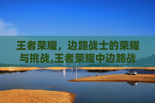 王者荣耀,边路战士的荣耀与挑战,王者荣耀中边路战士有哪些 王者荣耀,边路战士的荣耀与挑战,王者荣耀中边路战士有哪些