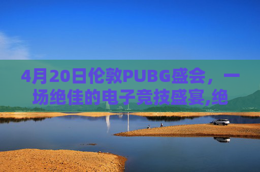 4月20日伦敦PUBG盛会，一场绝佳的电子竞技盛宴,绝地求生伦敦邀请赛时间