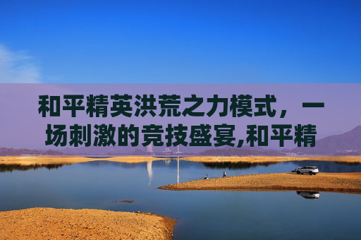 和平精英洪荒之力模式,一场刺激的竞技盛宴,和平精英洪荒之力模式怎么玩 和平精英洪荒之力模式,一场刺激的竞技盛宴,和平精英洪荒之力模式怎么玩