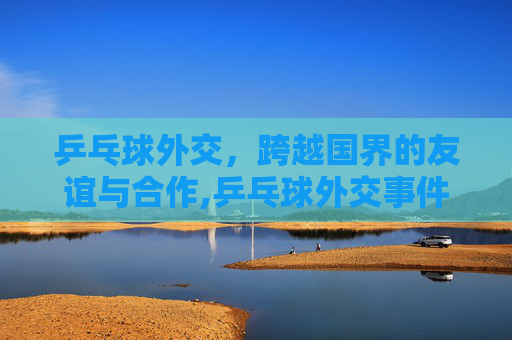 乒乓球外交，跨越国界的友谊与合作,乒乓球外交事件详细介绍