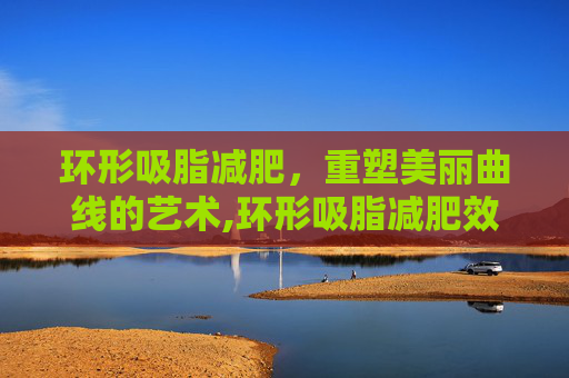 环形吸脂减肥,重塑美丽曲线的艺术,环形吸脂减肥效果好吗 环形吸脂减肥,重塑美丽曲线的艺术,环形吸脂减肥效果好吗