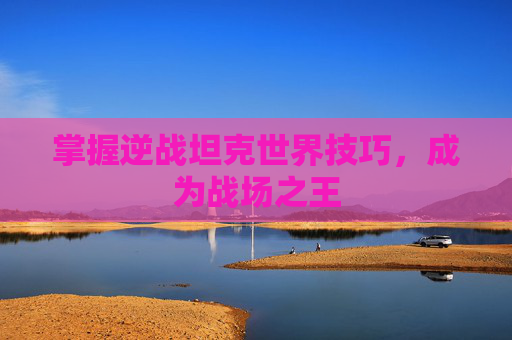 掌握逆战坦克世界技巧，成为战场之王