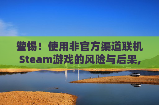 警惕!使用非官方渠道联机Steam游戏的风险与后果,steam怎么联机玩 警惕!使用非官方渠道联机Steam游戏的风险与后果,steam怎么联机玩