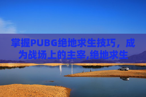 掌握PUBG绝地求生技巧，成为战场上的主宰,绝地求生有哪些技巧