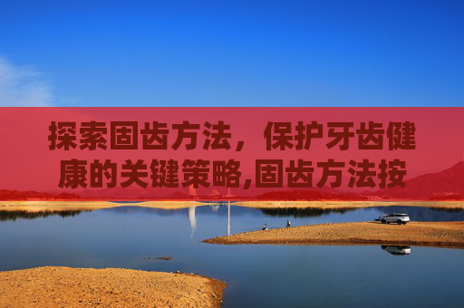 探索固齿方法,保护牙齿健康的关键策略,固齿方法按摩 探索固齿方法,保护牙齿健康的关键策略,固齿方法按摩