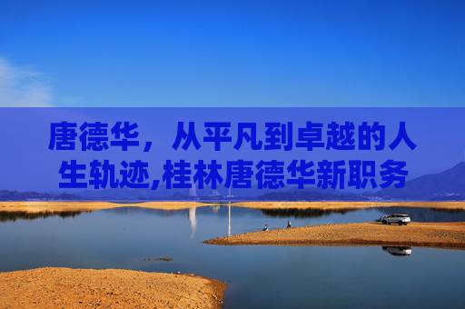 唐德华,从平凡到卓越的人生轨迹,桂林唐德华新职务 唐德华,从平凡到卓越的人生轨迹,桂林唐德华新职务