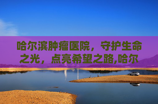 哈尔滨肿瘤医院，守护生命之光，点亮希望之路,哈尔滨肿瘤医院地址