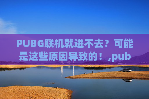 PUBG联机就进不去？可能是这些原因导致的！,pubg连不上游戏