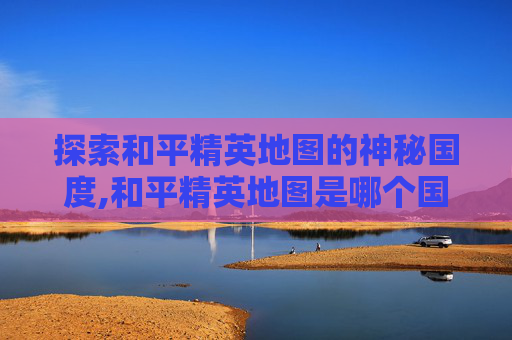 探索和平精英地图的神秘国度,和平精英地图是哪个国家的
