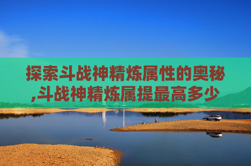 探索斗战神精炼属性的奥秘,斗战神精炼属提最高多少