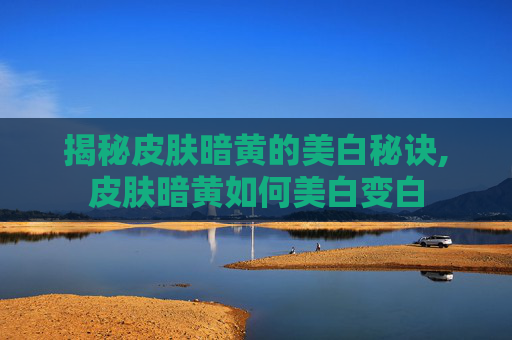揭秘皮肤暗黄的美白秘诀,皮肤暗黄如何美白变白