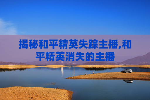 揭秘和平精英失踪主播,和平精英消失的主播