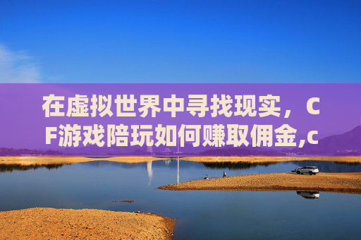 在虚拟世界中寻找现实，CF游戏陪玩如何赚取佣金,cf游戏陪玩赚佣金是真的吗
