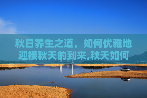 秋日养生之道，如何优雅地迎接秋天的到来,秋天如何养生吃什么食物比较好