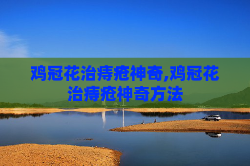 鸡冠花治痔疮神奇,鸡冠花治痔疮神奇方法