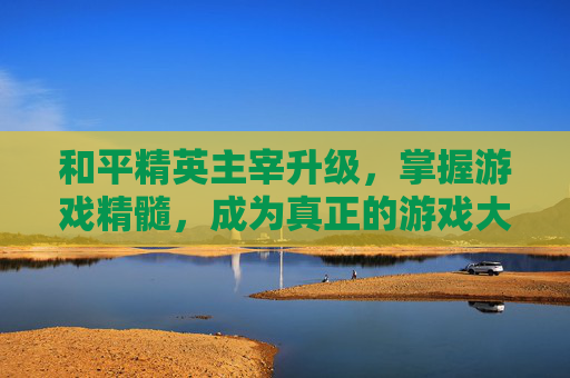 和平精英主宰升级,掌握游戏精髓,成为真正的游戏大师,和平精英主宰升级要多少钱 和平精英主宰升级,掌握游戏精髓,成为真正的游戏大师,和平精英主宰升级要多少钱