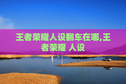 王者荣耀人设翻车在哪,王者荣耀 人设