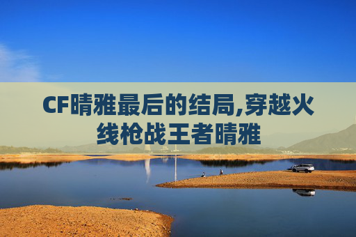 CF晴雅最后的结局,穿越火线枪战王者晴雅