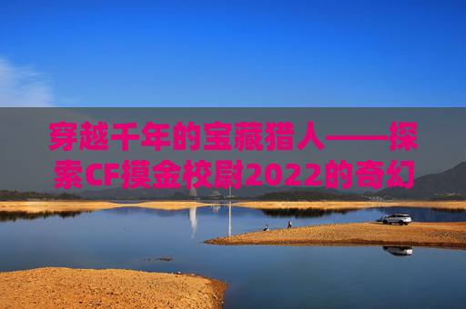 穿越千年的宝藏猎人——探索CF摸金校尉2022的奇幻之旅,cf摸金校尉是什么模式