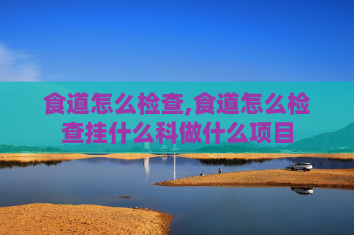 食道怎么检查,食道怎么检查挂什么科做什么项目
