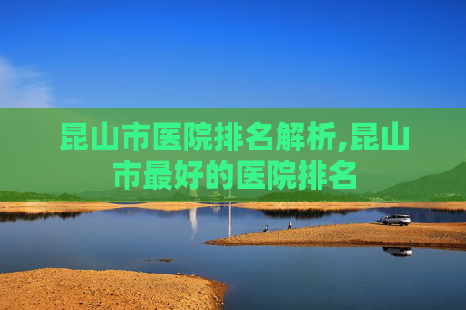 昆山市医院排名解析,昆山市最好的医院排名