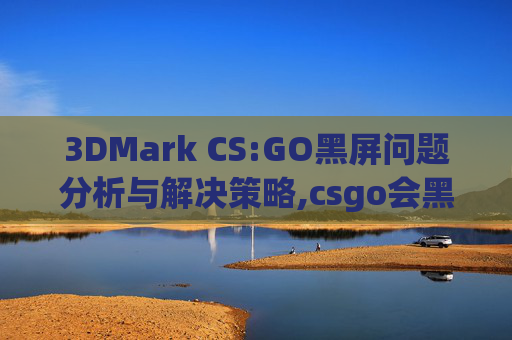 3DMark CS:GO黑屏问题分析与解决策略,csgo会黑屏