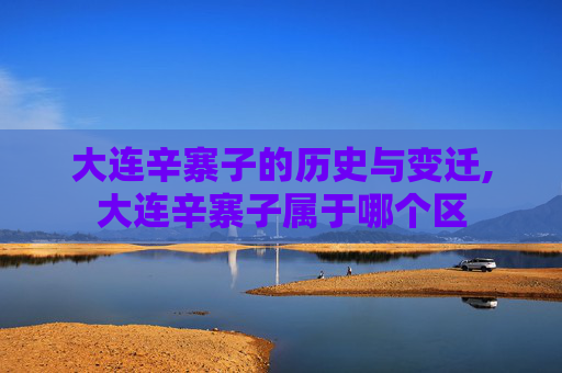 大连辛寨子的历史与变迁,大连辛寨子属于哪个区