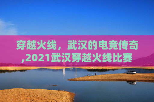 穿越火线，武汉的电竞传奇,2021武汉穿越火线比赛