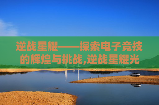 逆战星耀——探索电子竞技的辉煌与挑战,逆战星耀光剑