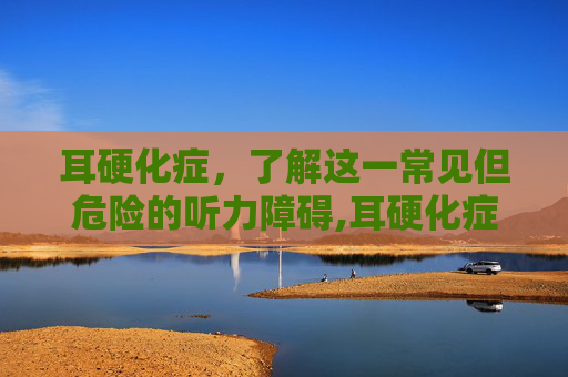 耳硬化症，了解这一常见但危险的听力障碍,耳硬化症怎么治疗效果最好