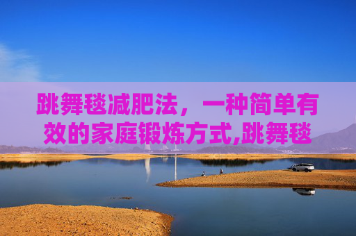 跳舞毯减肥法，一种简单有效的家庭锻炼方式,跳舞毯减肥吗
