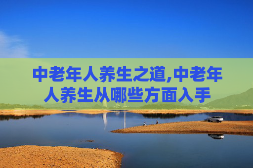 中老年人养生之道,中老年人养生从哪些方面入手