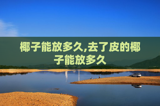椰子能放多久,去了皮的椰子能放多久