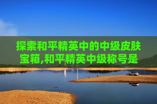 探索和平精英中的中级皮肤宝箱,和平精英中级称号是什么级