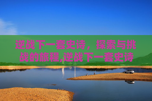 逆战下一套史诗，探索与挑战的旅程,逆战下一套史诗就要出来了天耀套还值得买吗