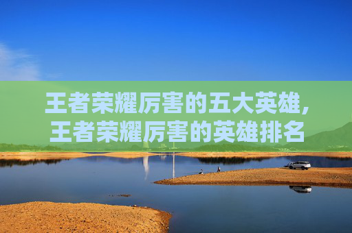 王者荣耀厉害的五大英雄,王者荣耀厉害的英雄排名