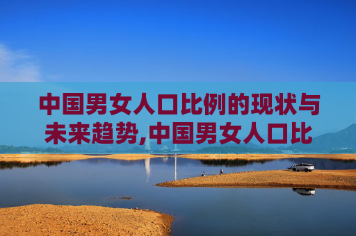 中国男女人口比例的现状与未来趋势,中国男女人口比例是多少2026